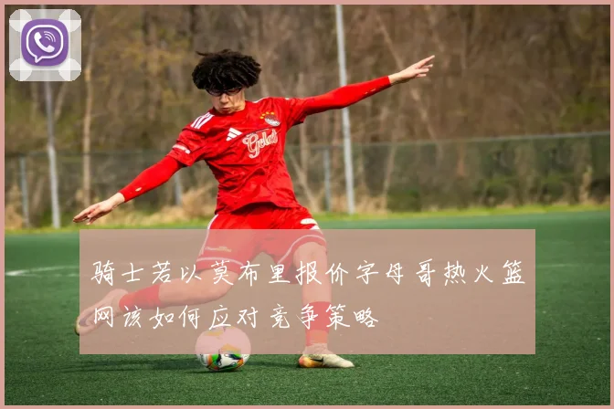 骑士若以莫布里报价字母哥热火篮网该如何应对竞争策略