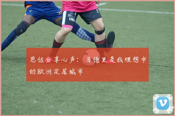 恩佐分享心声：马德里是我理想中的欧洲定居城市