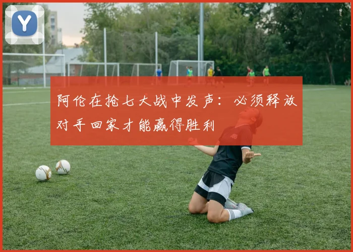 阿伦在抢七大战中发声：必须释放对手回家才能赢得胜利