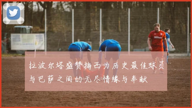 拉波尔塔盛赞梅西为历史最佳球员与巴萨之间的无尽情缘与奉献