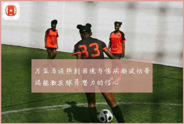 万亚马谈热刺困境与伤病潮波切蒂诺能激发球员潜力的信心