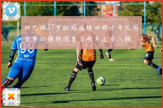 姆巴佩27岁欧冠成绩回顾十年无冠亚军四强频现皇马两年止步八强