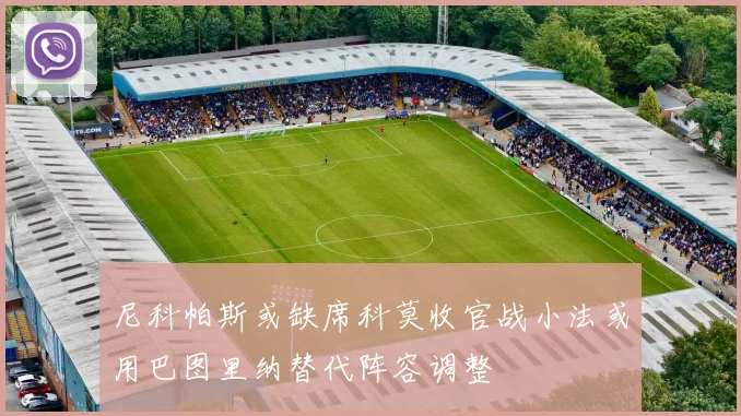 尼科帕斯或缺席科莫收官战小法或用巴图里纳替代阵容调整