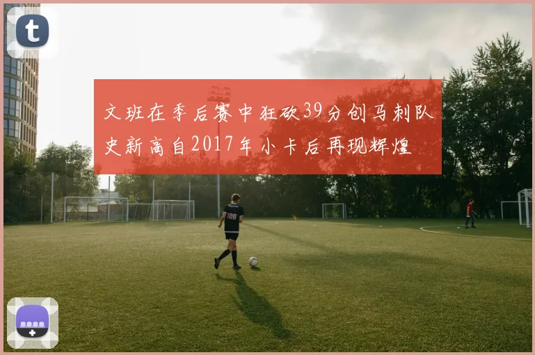 文班在季后赛中狂砍39分创马刺队史新高自2017年小卡后再现辉煌