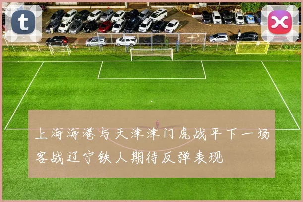 上海海港与天津津门虎战平下一场客战辽宁铁人期待反弹表现