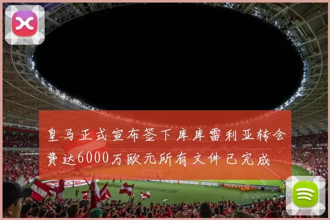 皇马正式宣布签下库库雷利亚转会费达6000万欧元所有文件已完成